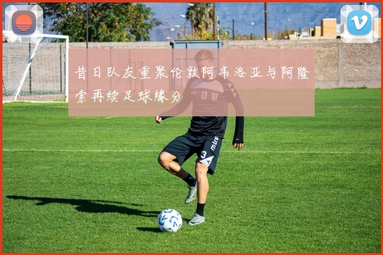 昔日队友重聚伦敦阿韦洛亚与阿隆索再续足球缘分