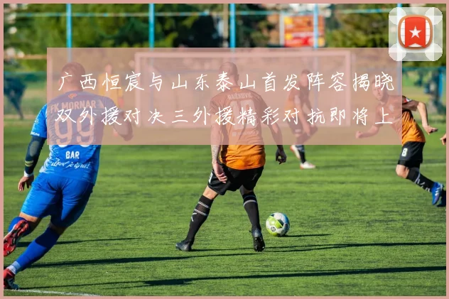 广西恒宸与山东泰山首发阵容揭晓双外援对决三外援精彩对抗即将上演