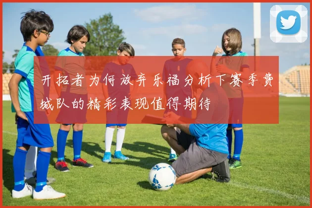 开拓者为何放弃乐福分析下赛季费城队的精彩表现值得期待