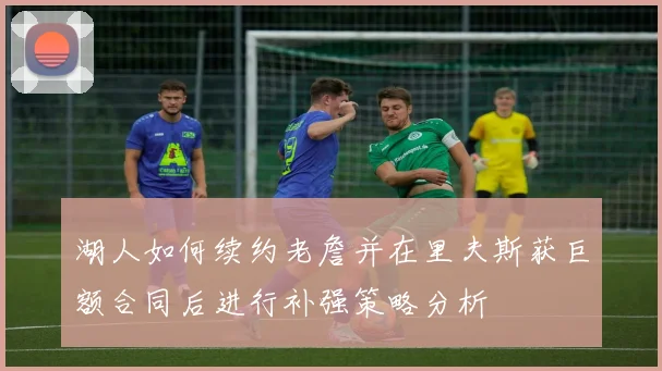 湖人如何续约老詹并在里夫斯获巨额合同后进行补强策略分析