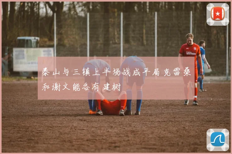 泰山与三镇上半场战成平局克雷桑和谢文能各有建树