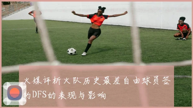 火媒评析火队历史最差自由球员签约DFS的表现与影响