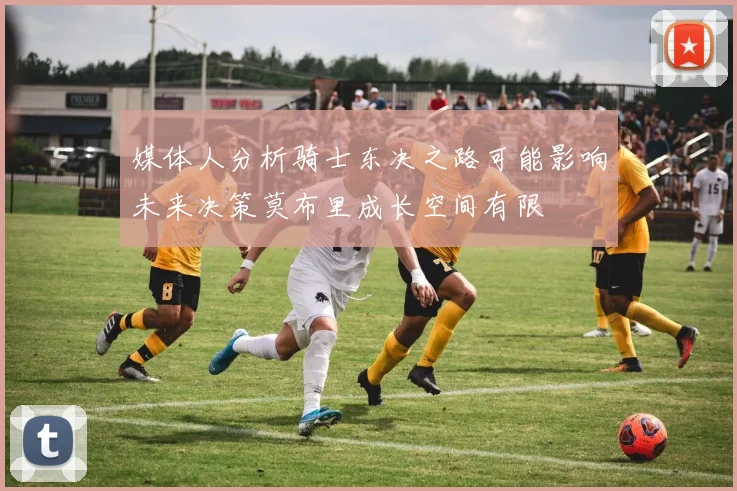 媒体人分析骑士东决之路可能影响未来决策莫布里成长空间有限