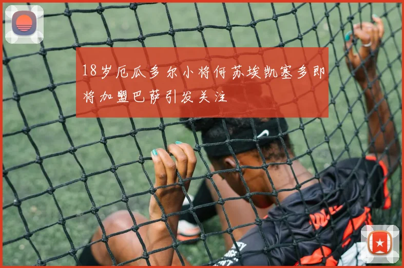 18岁厄瓜多尔小将何苏埃凯塞多即将加盟巴萨引发关注