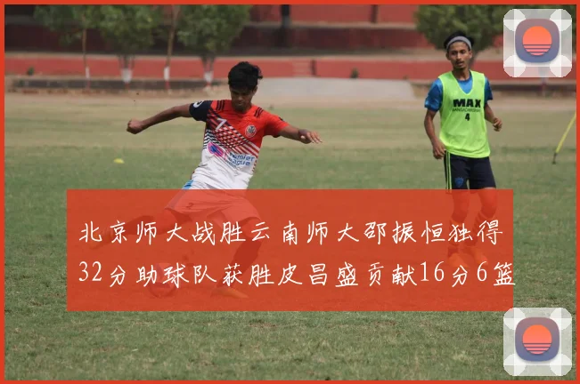 北京师大战胜云南师大邵振恒独得32分助球队获胜皮昌盛贡献16分6篮板5助攻