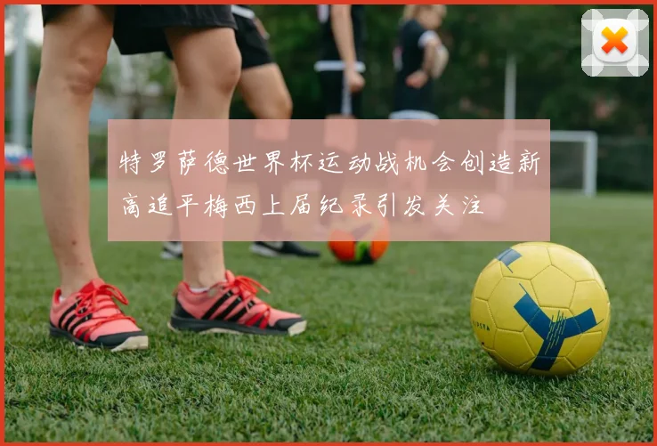 特罗萨德世界杯运动战机会创造新高追平梅西上届纪录引发关注