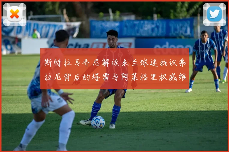 斯特拉马乔尼解读米兰球迷抗议弗拉尼背后的塔雷与阿莱格里权威维护