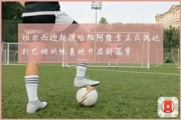 切尔西迎新援哈维阿隆索正式抵达科巴姆训练基地开启新篇章