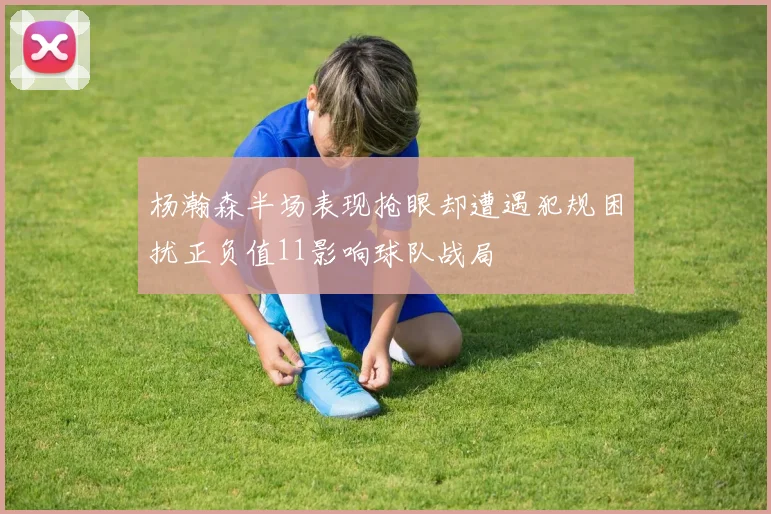 杨瀚森半场表现抢眼却遭遇犯规困扰正负值11影响球队战局