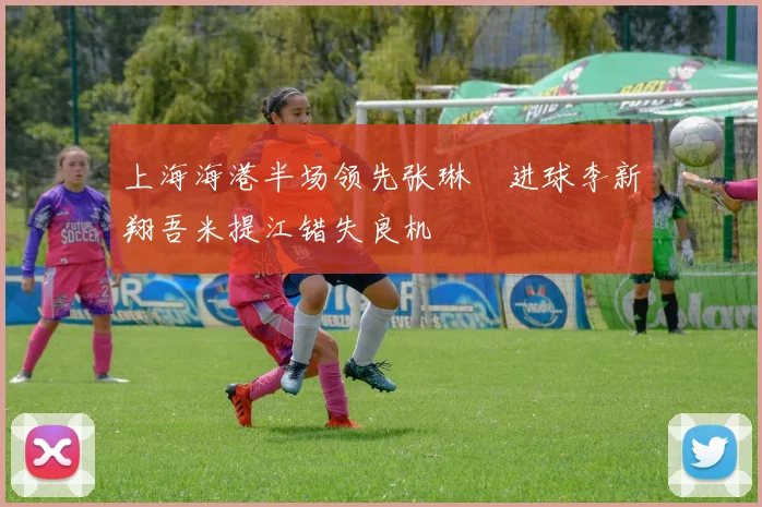 上海海港半场领先张琳芃进球李新翔吾米提江错失良机
